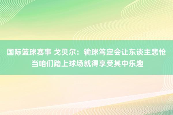 国际篮球赛事 戈贝尔：输球笃定会让东谈主悲怆 当咱们踏上球场就得享受其中乐趣