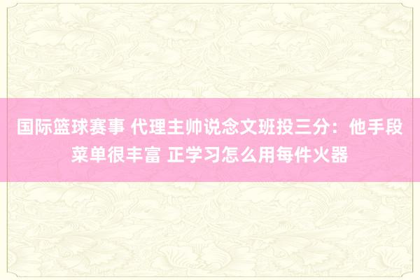 国际篮球赛事 代理主帅说念文班投三分：他手段菜单很丰富 正学习怎么用每件火器