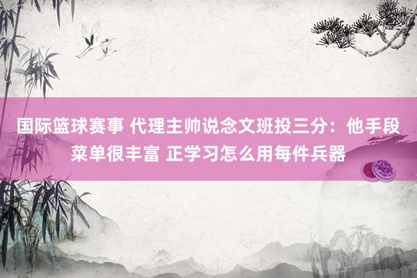 国际篮球赛事 代理主帅说念文班投三分：他手段菜单很丰富 正学习怎么用每件兵器