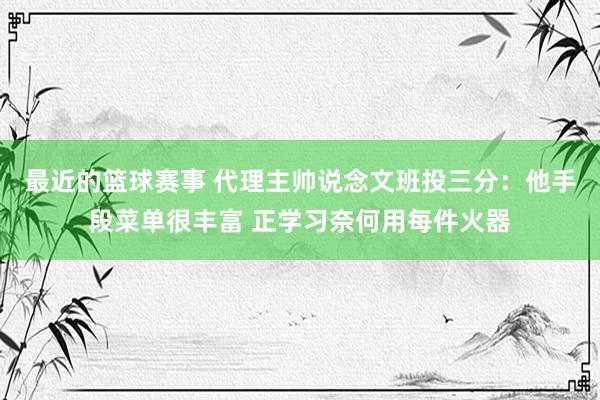 最近的篮球赛事 代理主帅说念文班投三分：他手段菜单很丰富 正学习奈何用每件火器