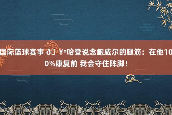 国际篮球赛事 🥺哈登说念鲍威尔的腿筋：在他100%康复前 我会守住阵脚！