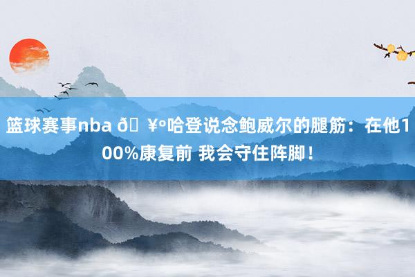 篮球赛事nba 🥺哈登说念鲍威尔的腿筋：在他100%康复前 我会守住阵脚！