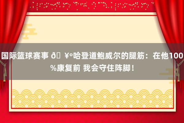 国际篮球赛事 🥺哈登道鲍威尔的腿筋：在他100%康复前 我会守住阵脚！