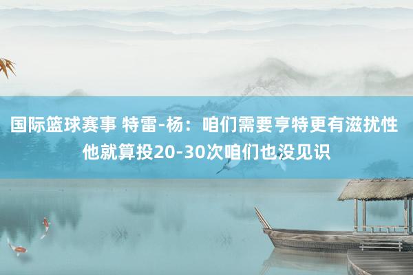 国际篮球赛事 特雷-杨：咱们需要亨特更有滋扰性 他就算投20-30次咱们也没见识