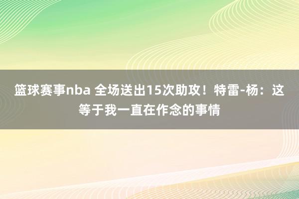 篮球赛事nba 全场送出15次助攻！特雷-杨：这等于我一直在作念的事情