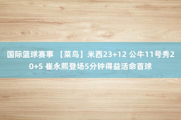 国际篮球赛事 【菜鸟】米西23+12 公牛11号秀20+5 崔永熙登场5分钟得益活命首球