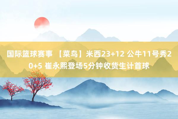 国际篮球赛事 【菜鸟】米西23+12 公牛11号秀20+5 崔永熙登场5分钟收货生计首球