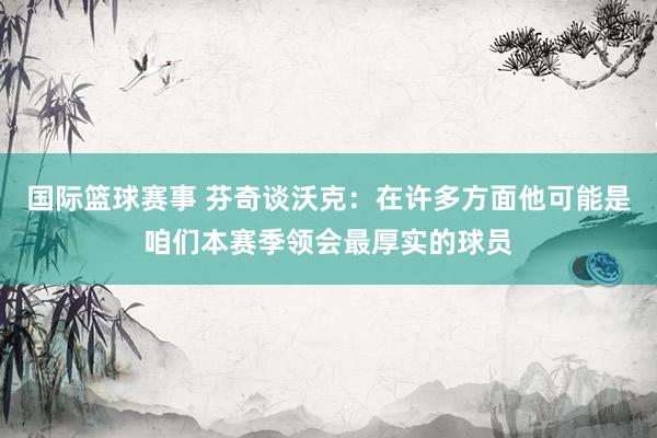 国际篮球赛事 芬奇谈沃克：在许多方面他可能是咱们本赛季领会最厚实的球员