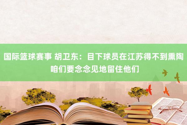 国际篮球赛事 胡卫东：目下球员在江苏得不到熏陶 咱们要念念见地留住他们