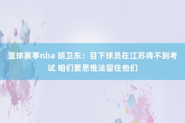 篮球赛事nba 胡卫东：目下球员在江苏得不到考试 咱们要思惟法留住他们