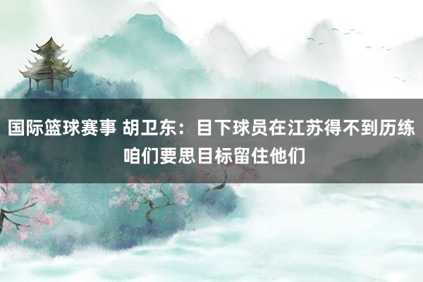 国际篮球赛事 胡卫东：目下球员在江苏得不到历练 咱们要思目标留住他们