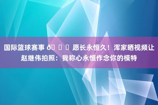 国际篮球赛事 😁愿长永恒久！浑家晒视频让赵继伟拍照：我称心永恒作念你的模特