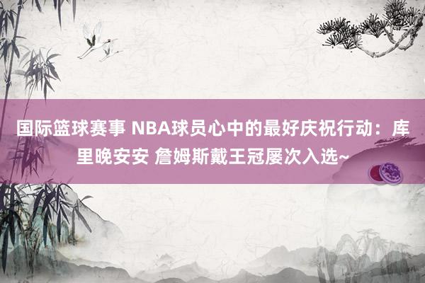 国际篮球赛事 NBA球员心中的最好庆祝行动：库里晚安安 詹姆斯戴王冠屡次入选~