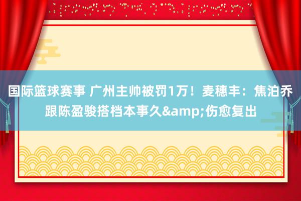 国际篮球赛事 广州主帅被罚1万！麦穗丰：焦泊乔跟陈盈骏搭档本事久&伤愈复出