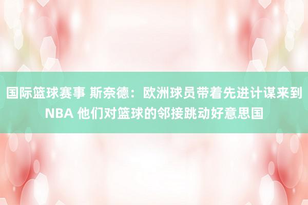 国际篮球赛事 斯奈德：欧洲球员带着先进计谋来到NBA 他们对篮球的邻接跳动好意思国