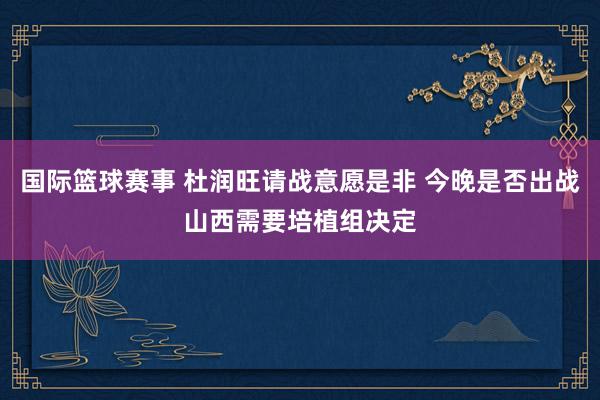 国际篮球赛事 杜润旺请战意愿是非 今晚是否出战山西需要培植组决定