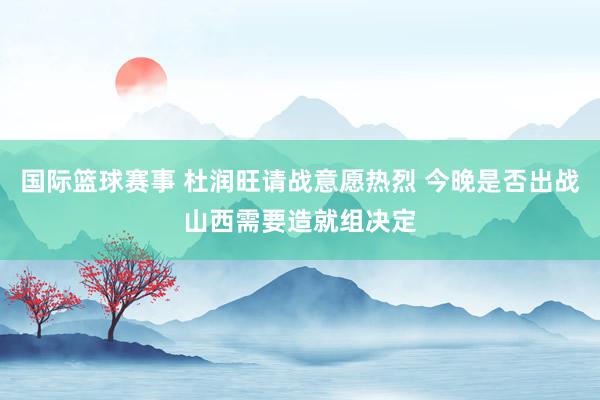 国际篮球赛事 杜润旺请战意愿热烈 今晚是否出战山西需要造就组决定