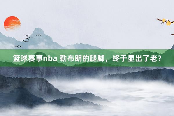 篮球赛事nba 勒布朗的腿脚，终于显出了老？