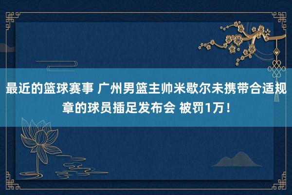 最近的篮球赛事 广州男篮主帅米歇尔未携带合适规章的球员插足发布会 被罚1万！