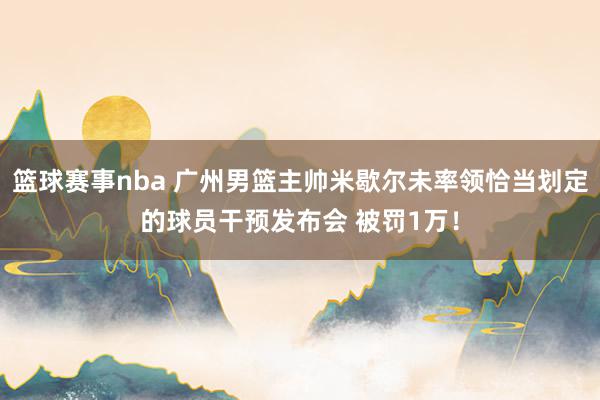 篮球赛事nba 广州男篮主帅米歇尔未率领恰当划定的球员干预发布会 被罚1万！