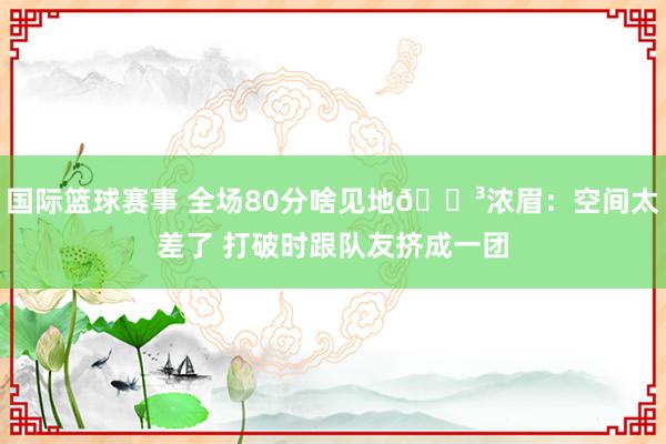 国际篮球赛事 全场80分啥见地😳浓眉：空间太差了 打破时跟队友挤成一团