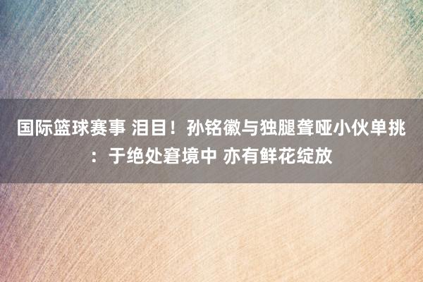 国际篮球赛事 泪目！孙铭徽与独腿聋哑小伙单挑：于绝处窘境中 亦有鲜花绽放