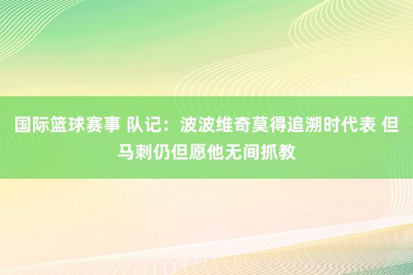 国际篮球赛事 队记：波波维奇莫得追溯时代表 但马刺仍但愿他无间抓教