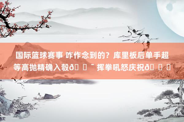 国际篮球赛事 咋作念到的？库里板后单手超等高抛精确入彀🎯 挥拳吼怒庆祝😝