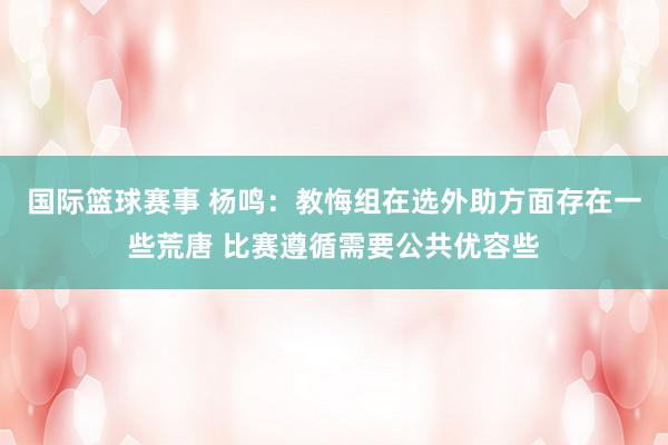 国际篮球赛事 杨鸣：教悔组在选外助方面存在一些荒唐 比赛遵循需要公共优容些