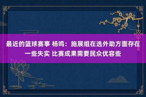 最近的篮球赛事 杨鸣：施展组在选外助方面存在一些失实 比赛成果需要民众优容些