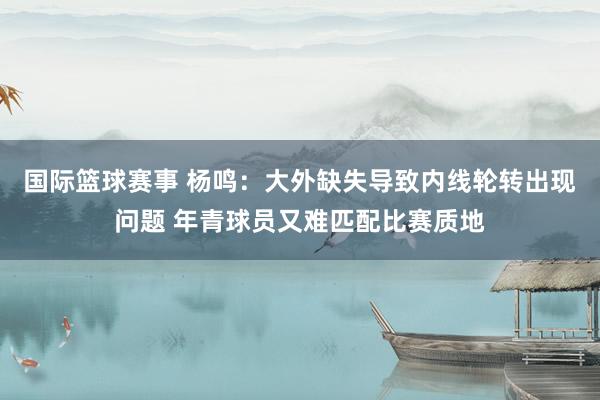 国际篮球赛事 杨鸣：大外缺失导致内线轮转出现问题 年青球员又难匹配比赛质地