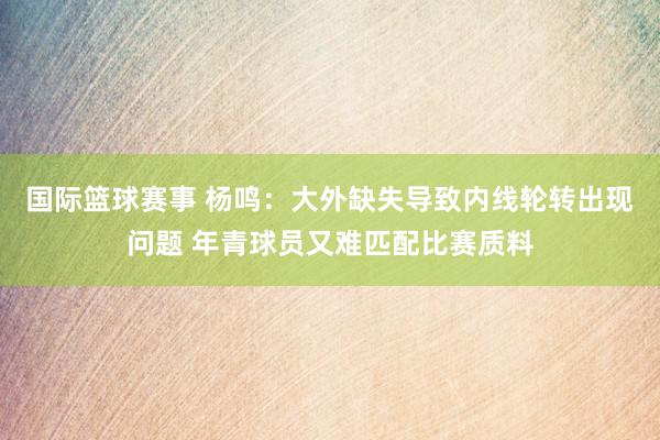 国际篮球赛事 杨鸣：大外缺失导致内线轮转出现问题 年青球员又难匹配比赛质料