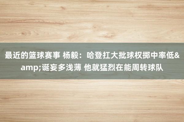 最近的篮球赛事 杨毅：哈登扛大批球权掷中率低&诞妄多浅薄 他就猛烈在能周转球队