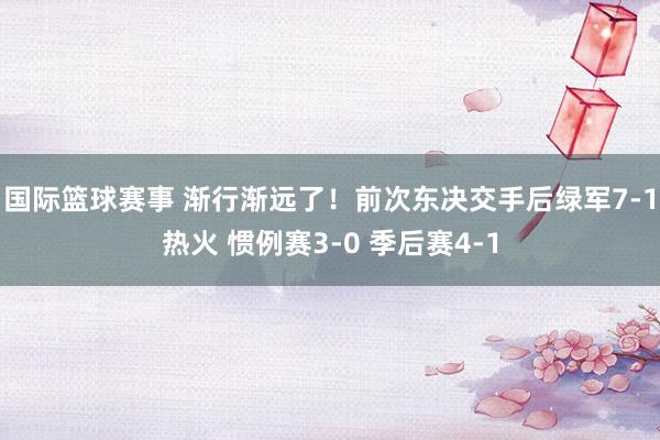 国际篮球赛事 渐行渐远了！前次东决交手后绿军7-1热火 惯例赛3-0 季后赛4-1