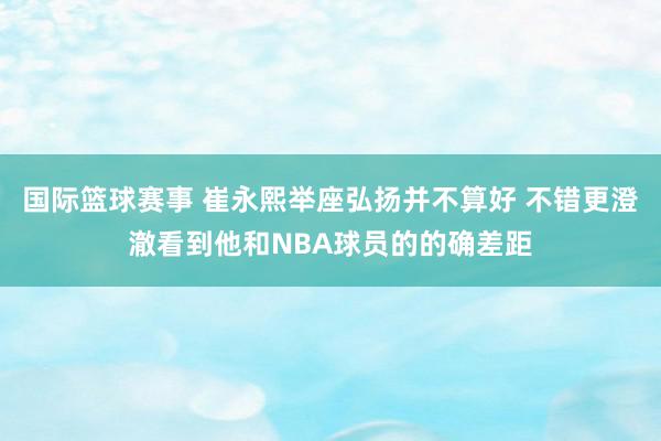 国际篮球赛事 崔永熙举座弘扬并不算好 不错更澄澈看到他和NBA球员的的确差距