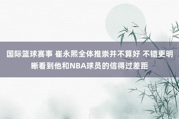 国际篮球赛事 崔永熙全体推崇并不算好 不错更明晰看到他和NBA球员的信得过差距