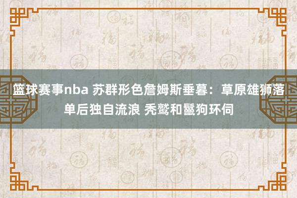 篮球赛事nba 苏群形色詹姆斯垂暮：草原雄狮落单后独自流浪 秃鹫和鬣狗环伺