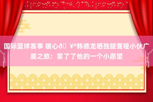 国际篮球赛事 暖心🥰韩德龙晒独腿聋哑小伙广厦之旅：罢了了他的一个小愿望