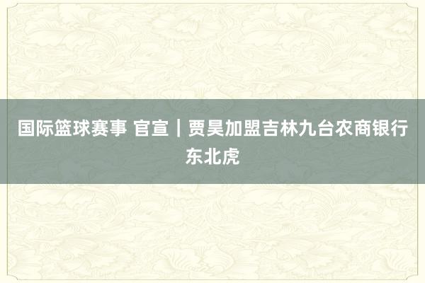 国际篮球赛事 官宣｜贾昊加盟吉林九台农商银行东北虎