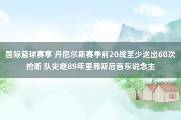 国际篮球赛事 丹尼尔斯赛季前20战至少送出60次抢断 队史继89年里弗斯后首东说念主