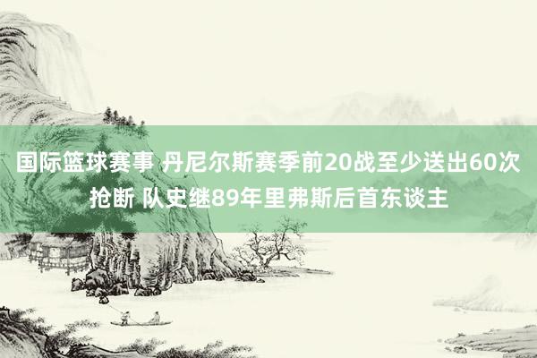 国际篮球赛事 丹尼尔斯赛季前20战至少送出60次抢断 队史继89年里弗斯后首东谈主