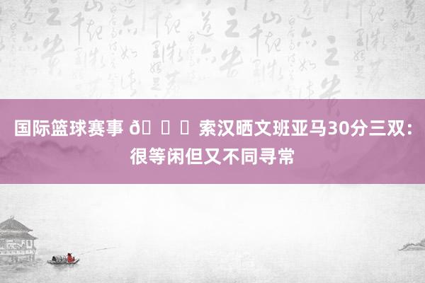 国际篮球赛事 👀索汉晒文班亚马30分三双：很等闲但又不同寻常