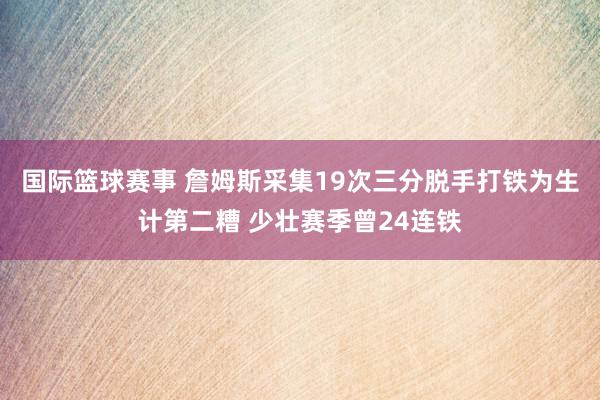 国际篮球赛事 詹姆斯采集19次三分脱手打铁为生计第二糟 少壮赛季曾24连铁