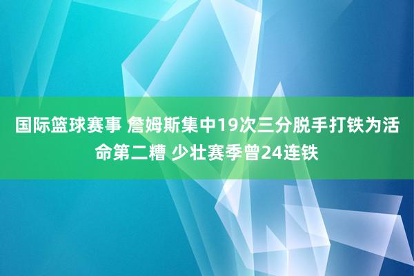 国际篮球赛事 詹姆斯集中19次三分脱手打铁为活命第二糟 少壮赛季曾24连铁