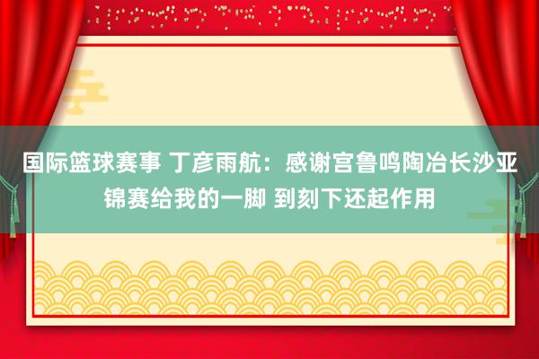 国际篮球赛事 丁彦雨航：感谢宫鲁鸣陶冶长沙亚锦赛给我的一脚 到刻下还起作用