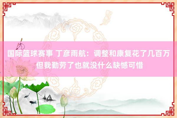 国际篮球赛事 丁彦雨航：调整和康复花了几百万 但我勤劳了也就没什么缺憾可惜