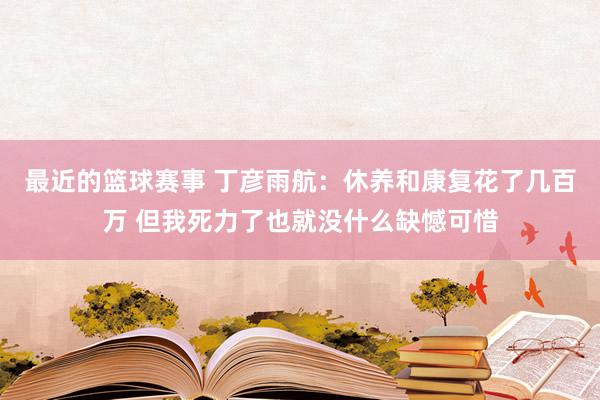 最近的篮球赛事 丁彦雨航：休养和康复花了几百万 但我死力了也就没什么缺憾可惜