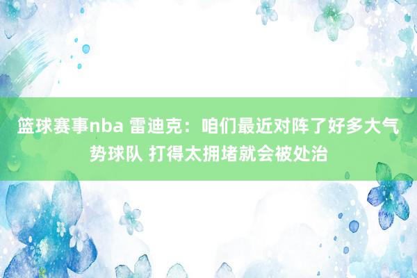 篮球赛事nba 雷迪克：咱们最近对阵了好多大气势球队 打得太拥堵就会被处治