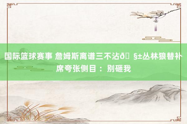 国际篮球赛事 詹姆斯离谱三不沾🧱丛林狼替补席夸张侧目 ：别砸我