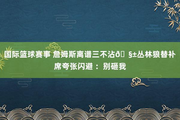 国际篮球赛事 詹姆斯离谱三不沾🧱丛林狼替补席夸张闪避 ：别砸我